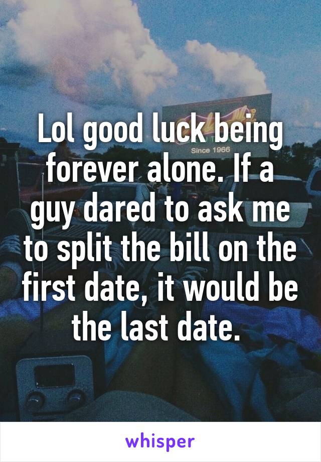 Lol good luck being forever alone. If a guy dared to ask me to split the bill on the first date, it would be the last date. 