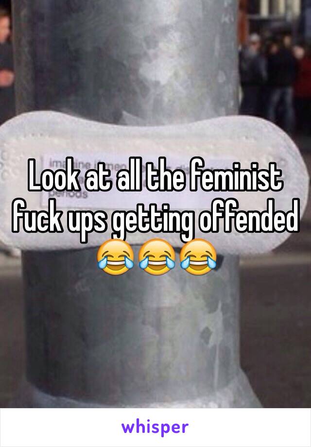 Look at all the feminist fuck ups getting offended 😂😂😂