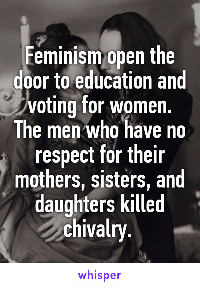 Feminism open the door to education and voting for women. The men who have no respect for their mothers, sisters, and daughters killed chivalry. 