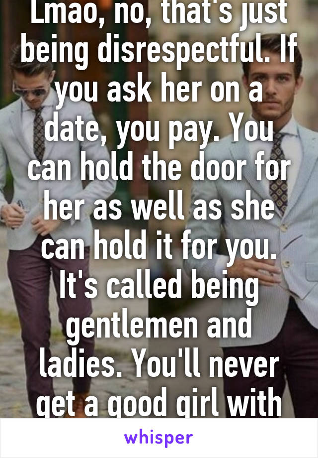 Lmao, no, that's just being disrespectful. If you ask her on a date, you pay. You can hold the door for her as well as she can hold it for you. It's called being gentlemen and ladies. You'll never get a good girl with that attitude. 