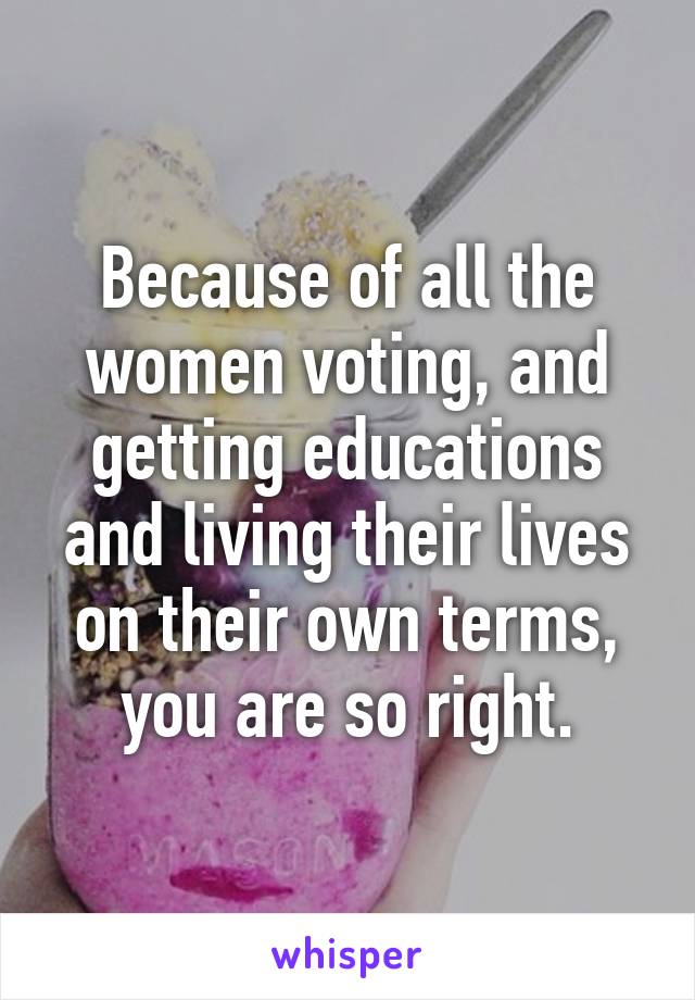 Because of all the women voting, and getting educations and living their lives on their own terms, you are so right.