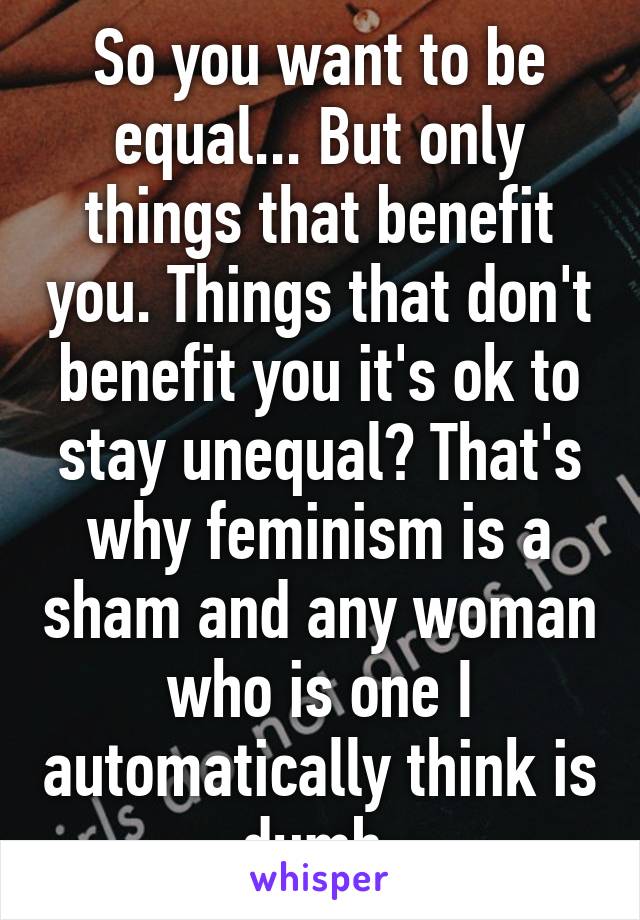 So you want to be equal... But only things that benefit you. Things that don't benefit you it's ok to stay unequal? That's why feminism is a sham and any woman who is one I automatically think is dumb 