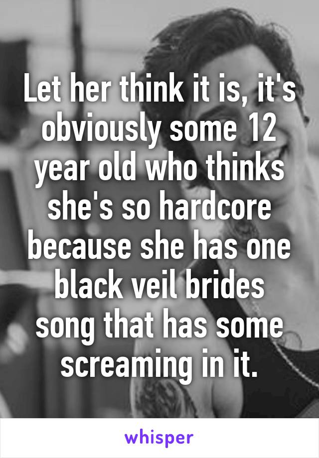 Let her think it is, it's obviously some 12 year old who thinks she's so hardcore because she has one black veil brides song that has some screaming in it.