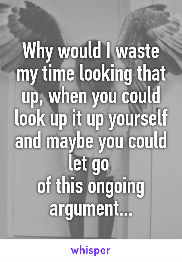 Why would I waste my time looking that up, when you could look up it up yourself and maybe you could let go 
of this ongoing argument...