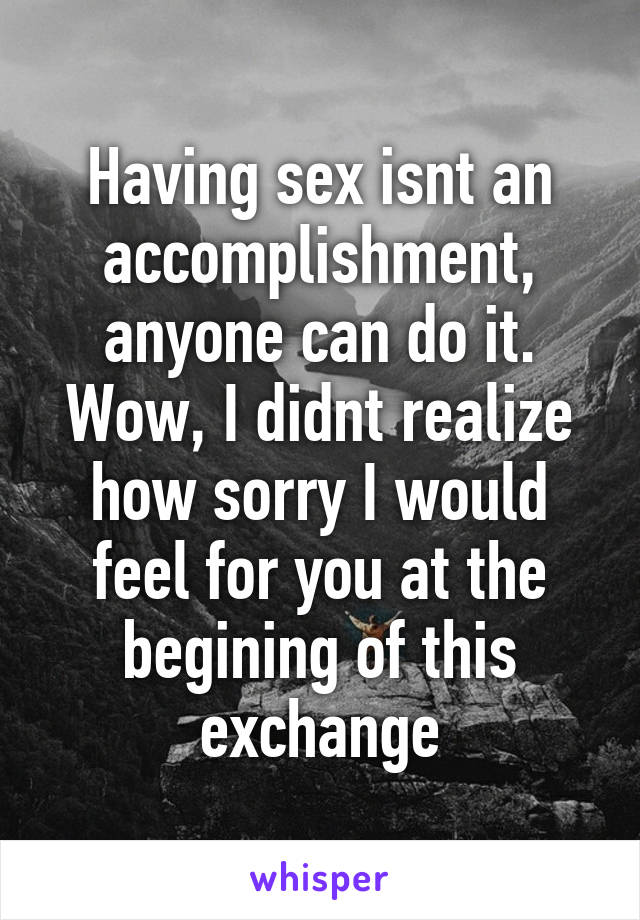 Having sex isnt an accomplishment, anyone can do it. Wow, I didnt realize how sorry I would feel for you at the begining of this exchange