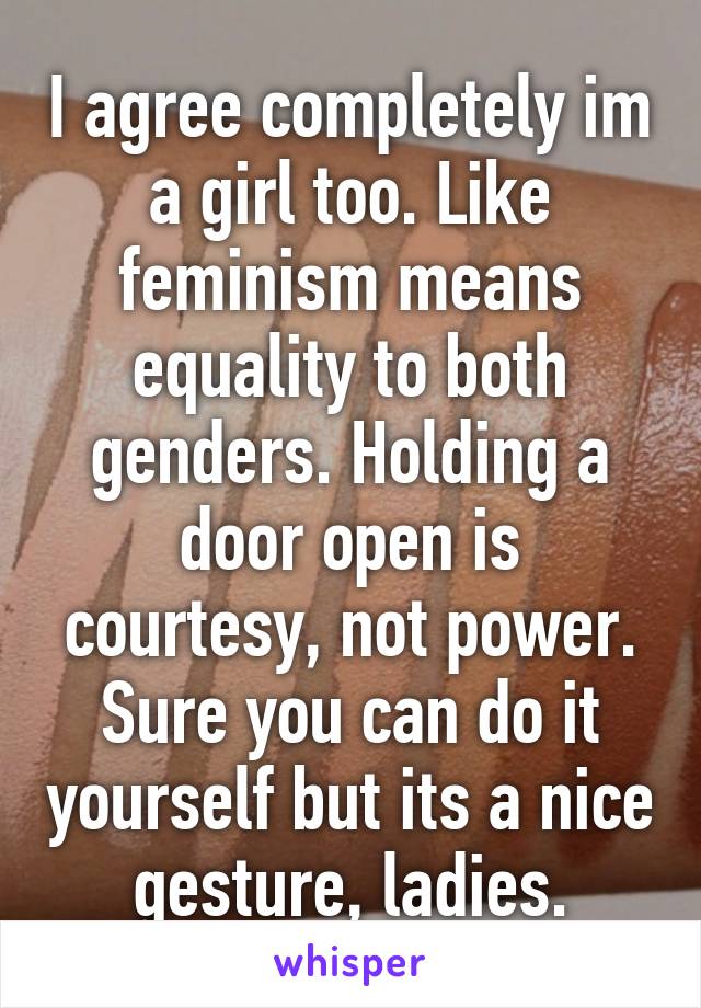 I agree completely im a girl too. Like feminism means equality to both genders. Holding a door open is courtesy, not power. Sure you can do it yourself but its a nice gesture, ladies.