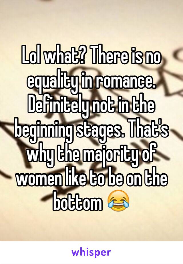 Lol what? There is no equality in romance. Definitely not in the beginning stages. That's why the majority of women like to be on the bottom 😂