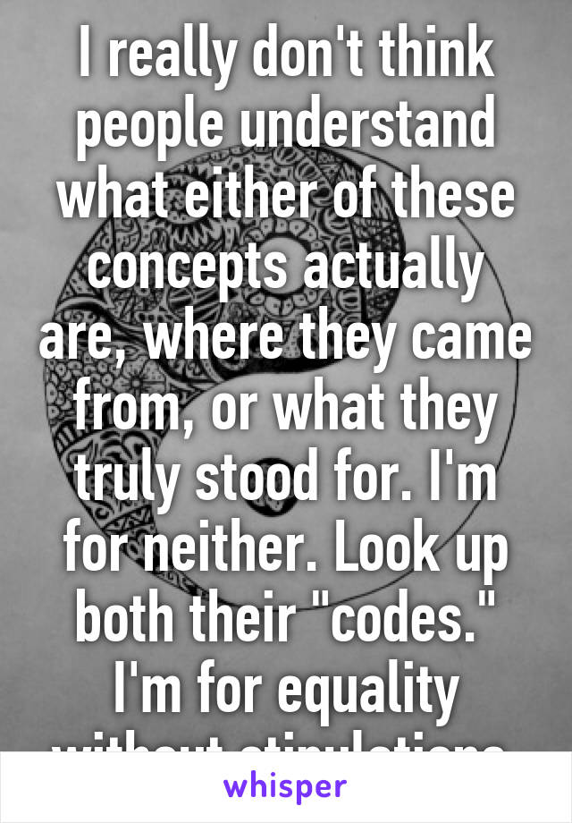 I really don't think people understand what either of these concepts actually are, where they came from, or what they truly stood for. I'm for neither. Look up both their "codes." I'm for equality without stipulations.