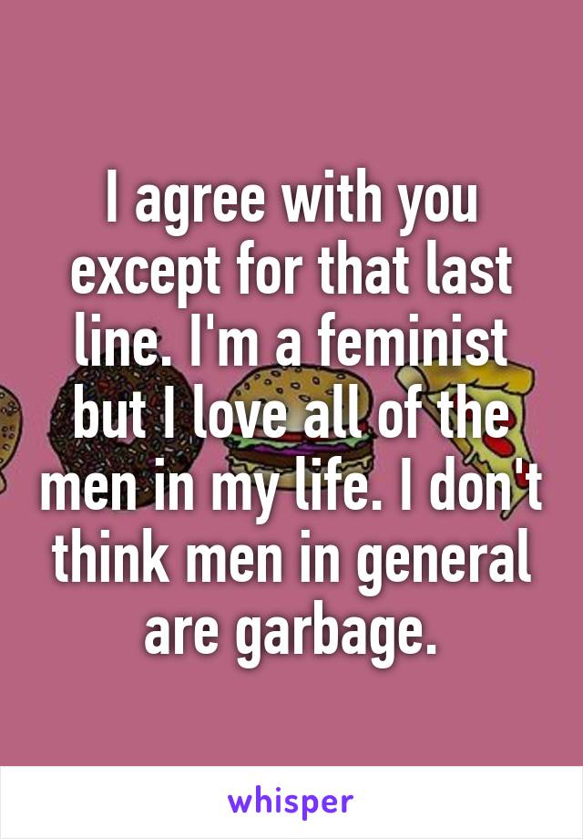 I agree with you except for that last line. I'm a feminist but I love all of the men in my life. I don't think men in general are garbage.