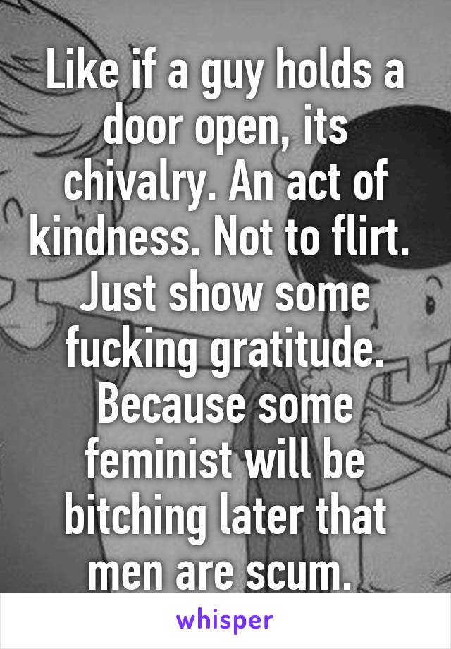 Like if a guy holds a door open, its chivalry. An act of kindness. Not to flirt. 
Just show some fucking gratitude. Because some feminist will be bitching later that men are scum. 