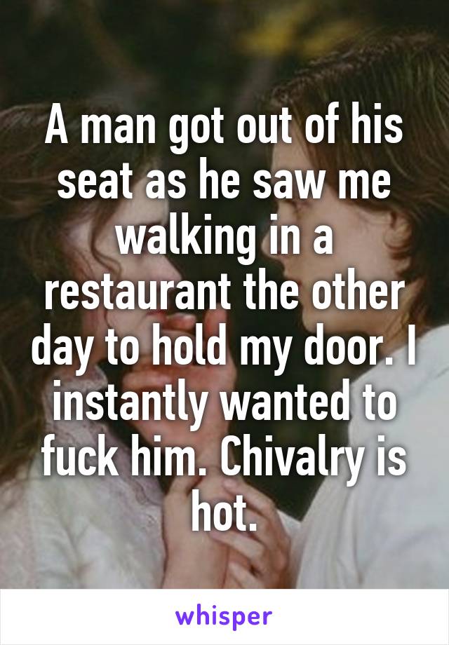 A man got out of his seat as he saw me walking in a restaurant the other day to hold my door. I instantly wanted to fuck him. Chivalry is hot.