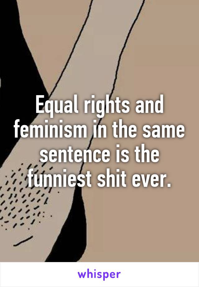 Equal rights and feminism in the same sentence is the funniest shit ever.