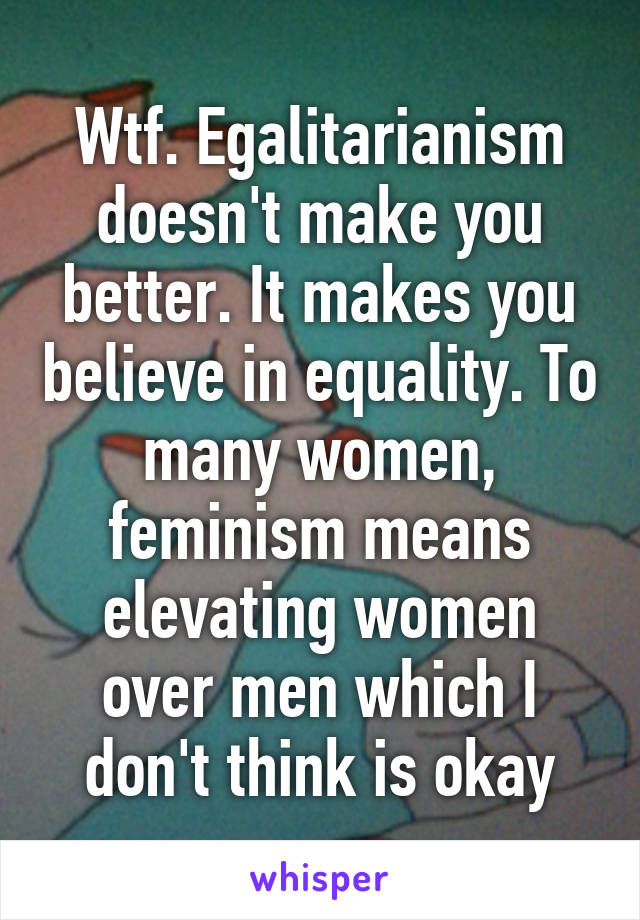 Wtf. Egalitarianism doesn't make you better. It makes you believe in equality. To many women, feminism means elevating women over men which I don't think is okay