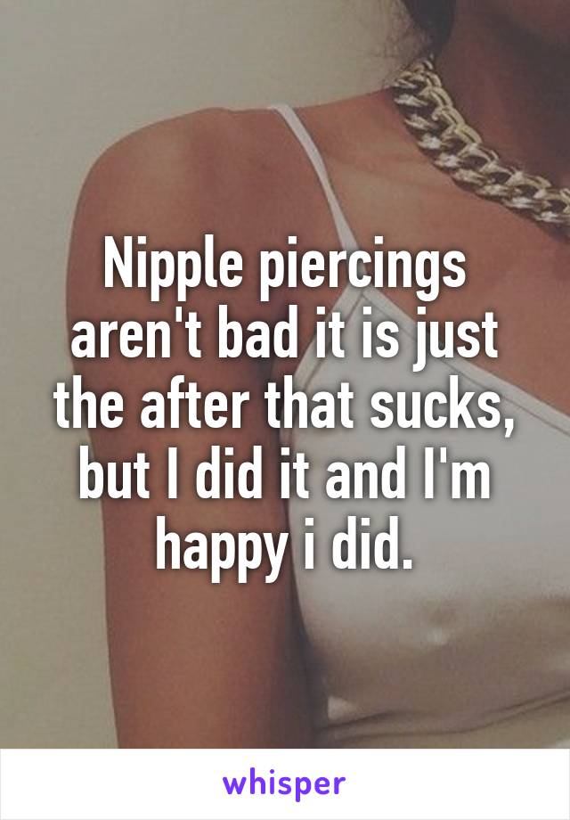 Nipple piercings aren't bad it is just the after that sucks, but I did it and I'm happy i did.