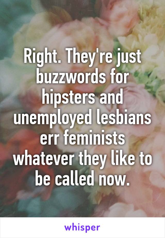 Right. They're just buzzwords for hipsters and unemployed lesbians err feminists whatever they like to be called now.