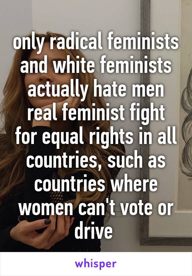 only radical feminists and white feminists actually hate men
real feminist fight for equal rights in all countries, such as countries where women can't vote or drive 