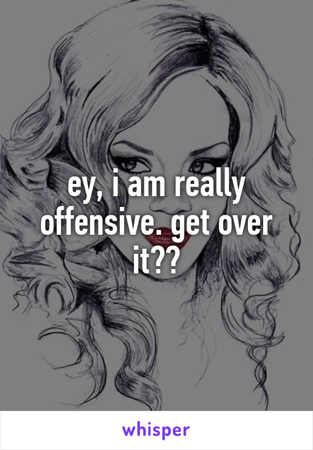 ey, i am really offensive. get over it??