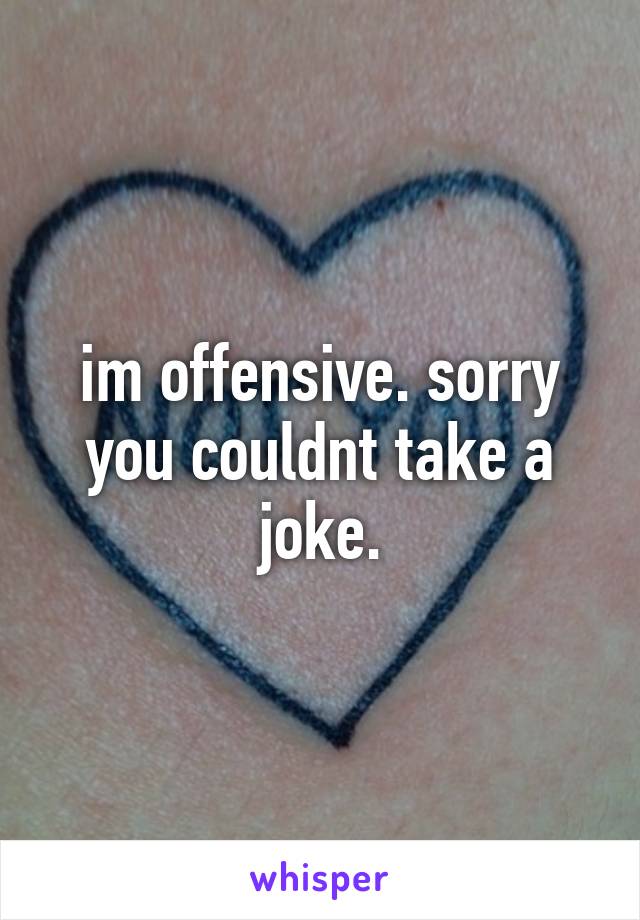 im offensive. sorry you couldnt take a joke.