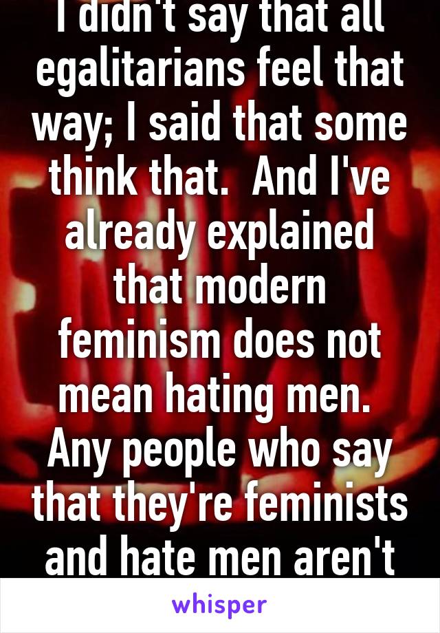 I didn't say that all egalitarians feel that way; I said that some think that.  And I've already explained that modern feminism does not mean hating men.  Any people who say that they're feminists and hate men aren't real feminists.