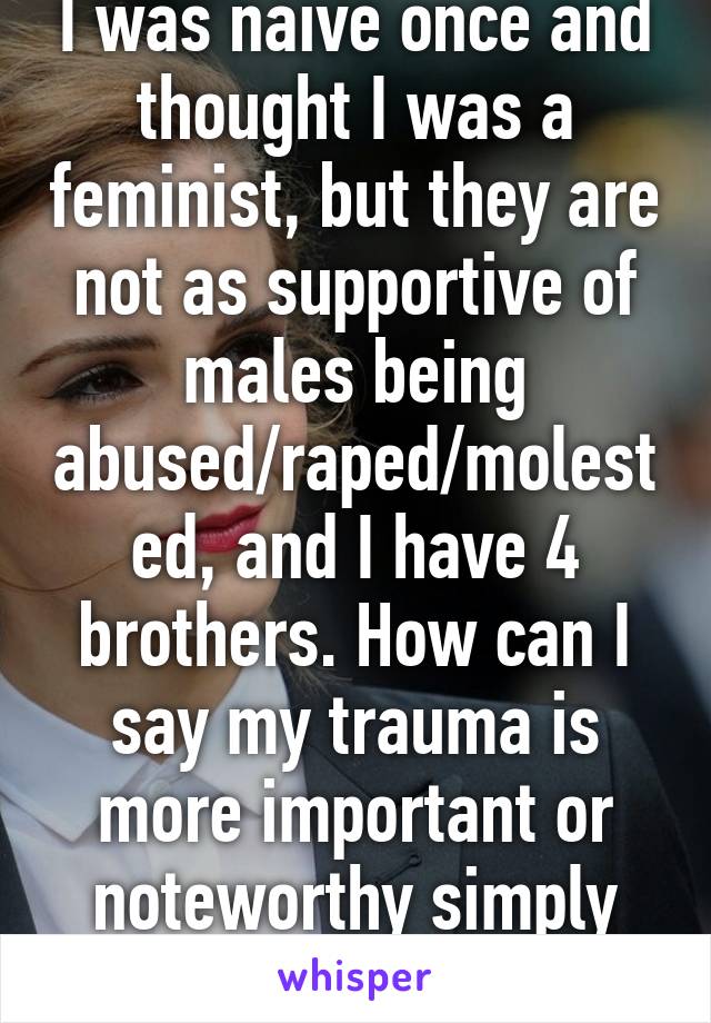 I was naive once and thought I was a feminist, but they are not as supportive of males being abused/raped/molested, and I have 4 brothers. How can I say my trauma is more important or noteworthy simply for my gender?