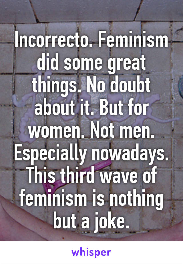 Incorrecto. Feminism did some great things. No doubt about it. But for women. Not men. Especially nowadays. This third wave of feminism is nothing but a joke.