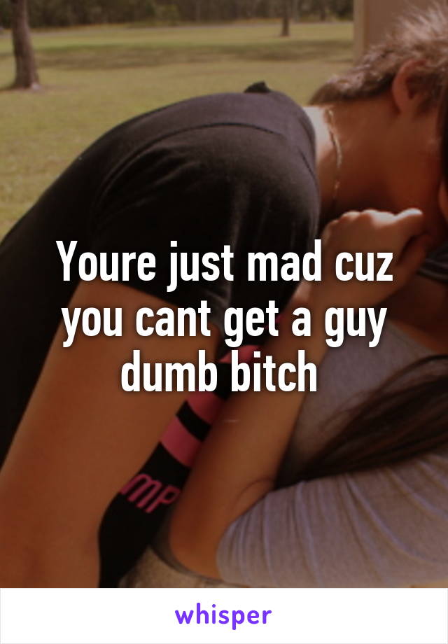 Youre just mad cuz you cant get a guy dumb bitch 