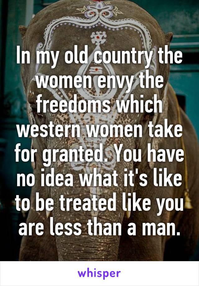 In my old country the women envy the freedoms which western women take for granted. You have no idea what it's like to be treated like you are less than a man.