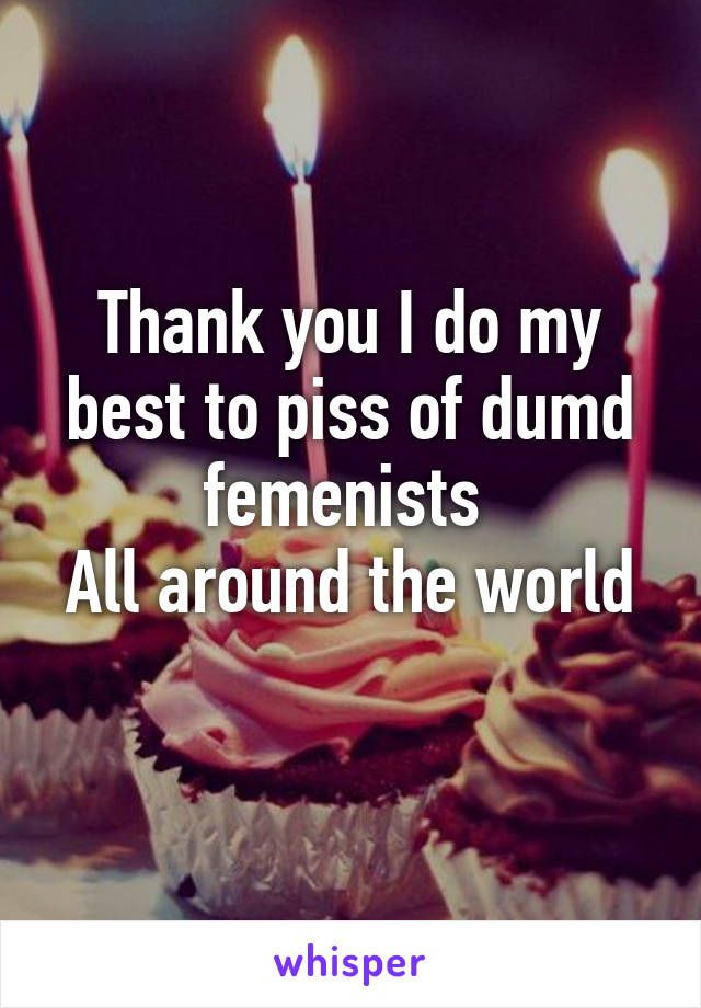 Thank you I do my best to piss of dumd femenists 
All around the world 