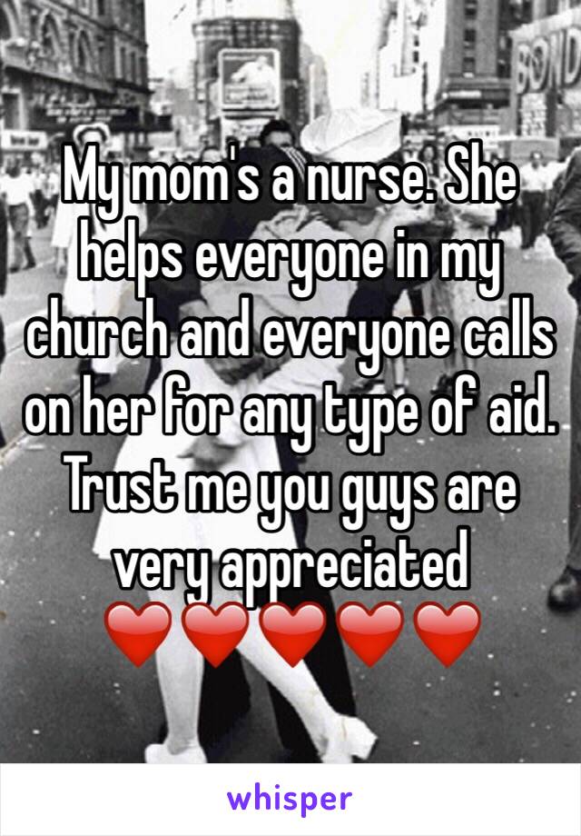 My mom's a nurse. She helps everyone in my church and everyone calls on her for any type of aid. Trust me you guys are very appreciated ❤️❤️❤️❤️❤️