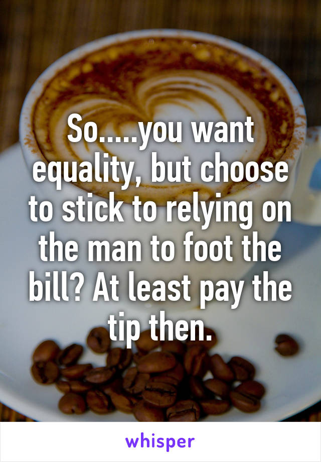 So.....you want equality, but choose to stick to relying on the man to foot the bill? At least pay the tip then.