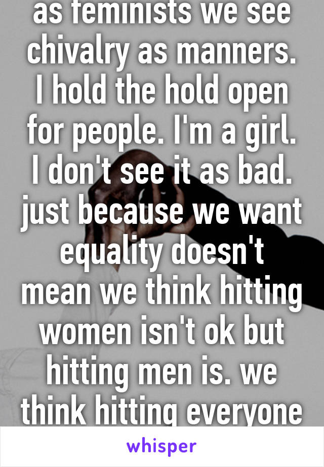 as feminists we see chivalry as manners. I hold the hold open for people. I'm a girl. I don't see it as bad. just because we want equality doesn't mean we think hitting women isn't ok but hitting men is. we think hitting everyone is wrong!