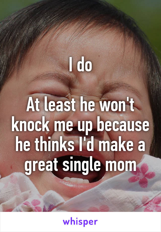 I do

At least he won't knock me up because he thinks I'd make a great single mom