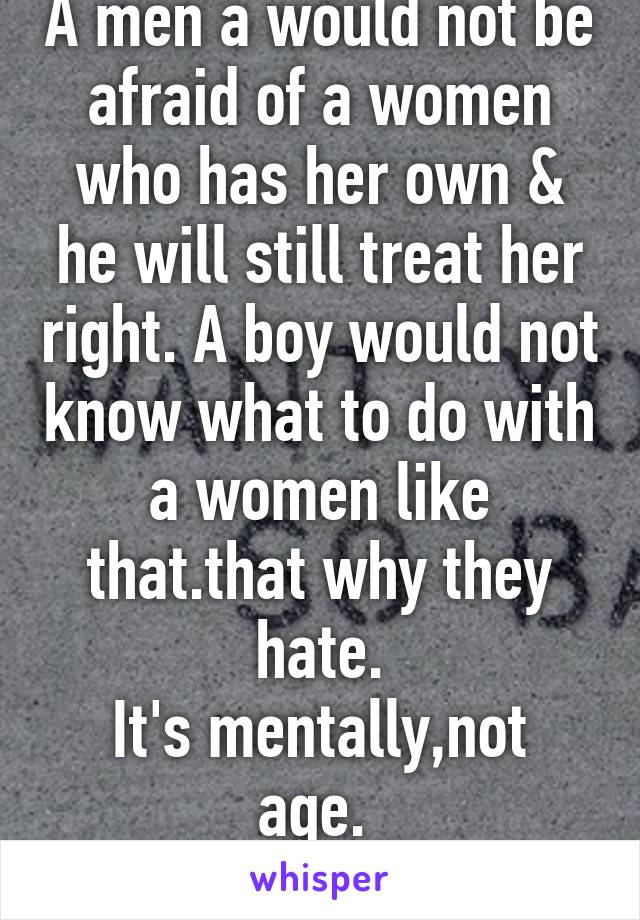 A men a would not be afraid of a women who has her own & he will still treat her right. A boy would not know what to do with a women like that.that why they hate.
It's mentally,not age. 
