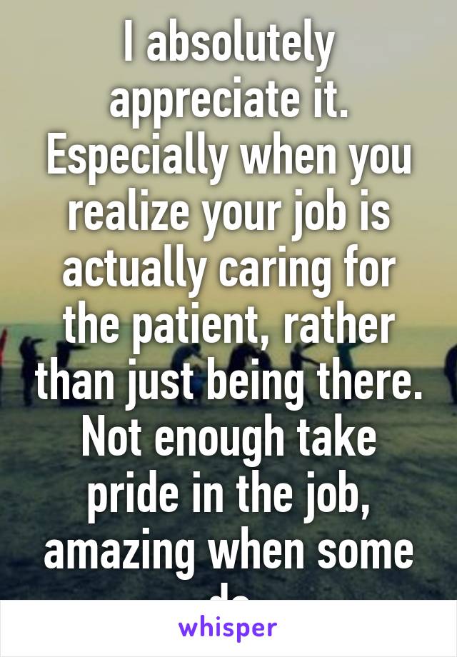 I absolutely appreciate it. Especially when you realize your job is actually caring for the patient, rather than just being there.
Not enough take pride in the job, amazing when some do