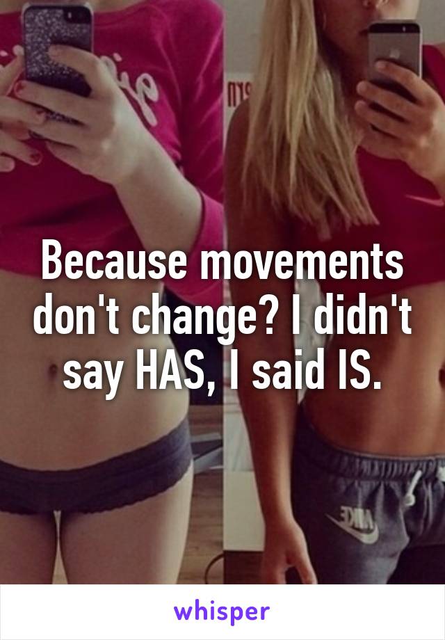 Because movements don't change? I didn't say HAS, I said IS.