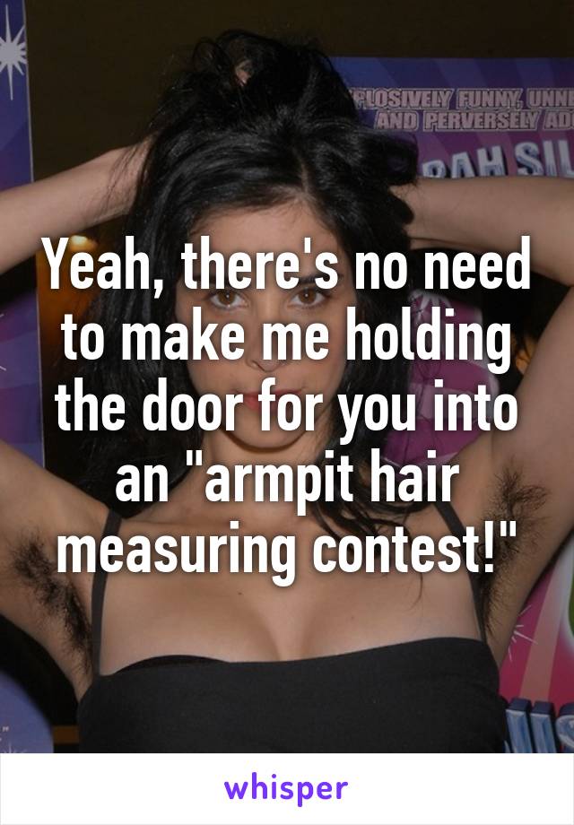 Yeah, there's no need to make me holding the door for you into an "armpit hair measuring contest!"