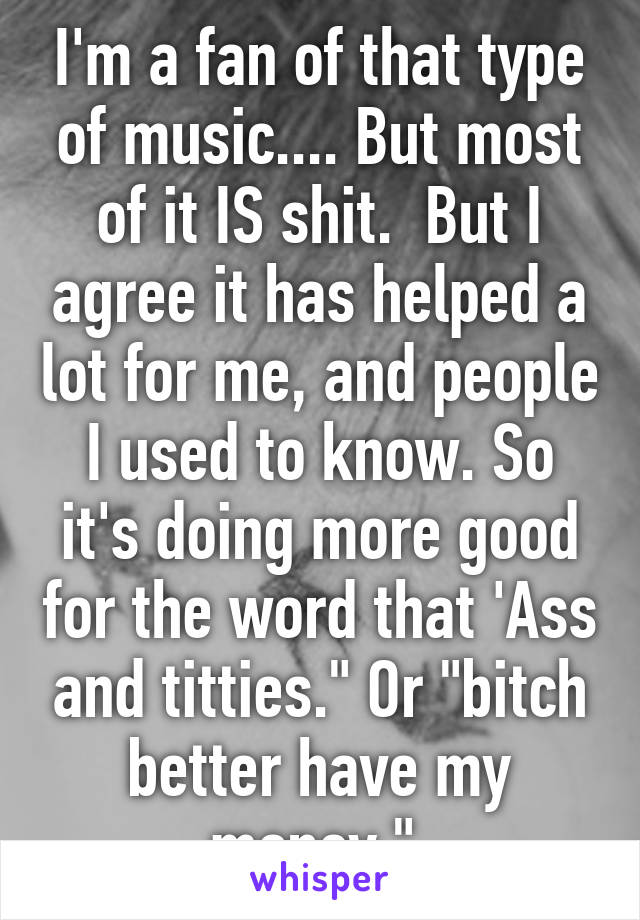 I'm a fan of that type of music.... But most of it IS shit.  But I agree it has helped a lot for me, and people I used to know. So it's doing more good for the word that 'Ass and titties." Or "bitch better have my money." 