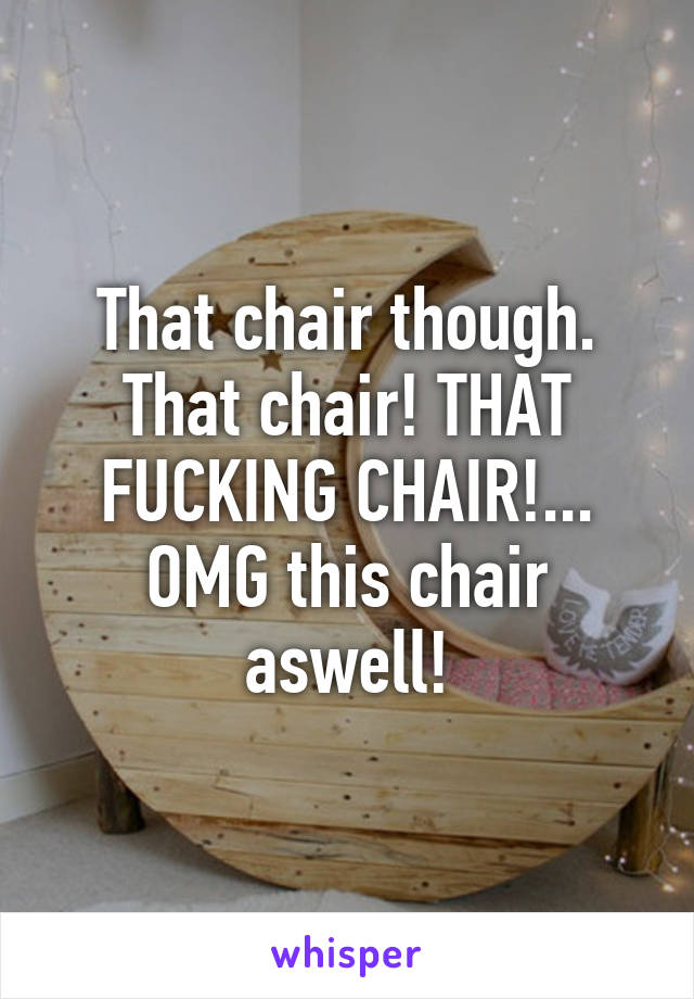 That chair though. That chair! THAT FUCKING CHAIR!... OMG this chair aswell!