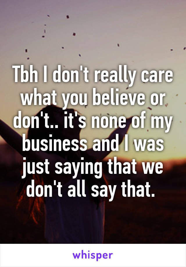 Tbh I don't really care what you believe or don't.. it's none of my business and I was just saying that we don't all say that. 