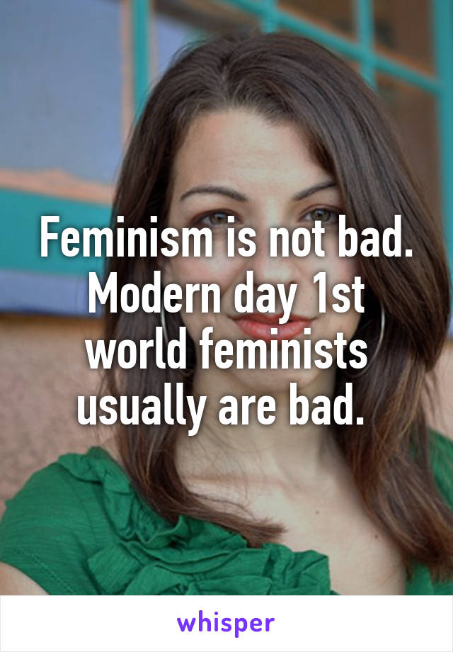 Feminism is not bad.
Modern day 1st world feminists usually are bad. 