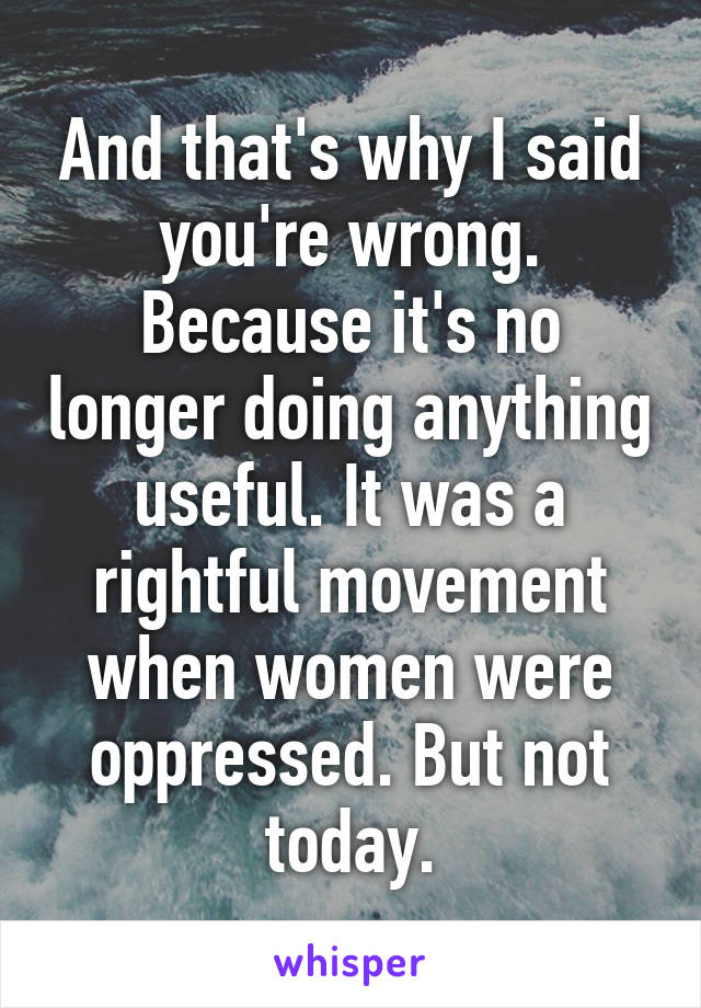 And that's why I said you're wrong. Because it's no longer doing anything useful. It was a rightful movement when women were oppressed. But not today.