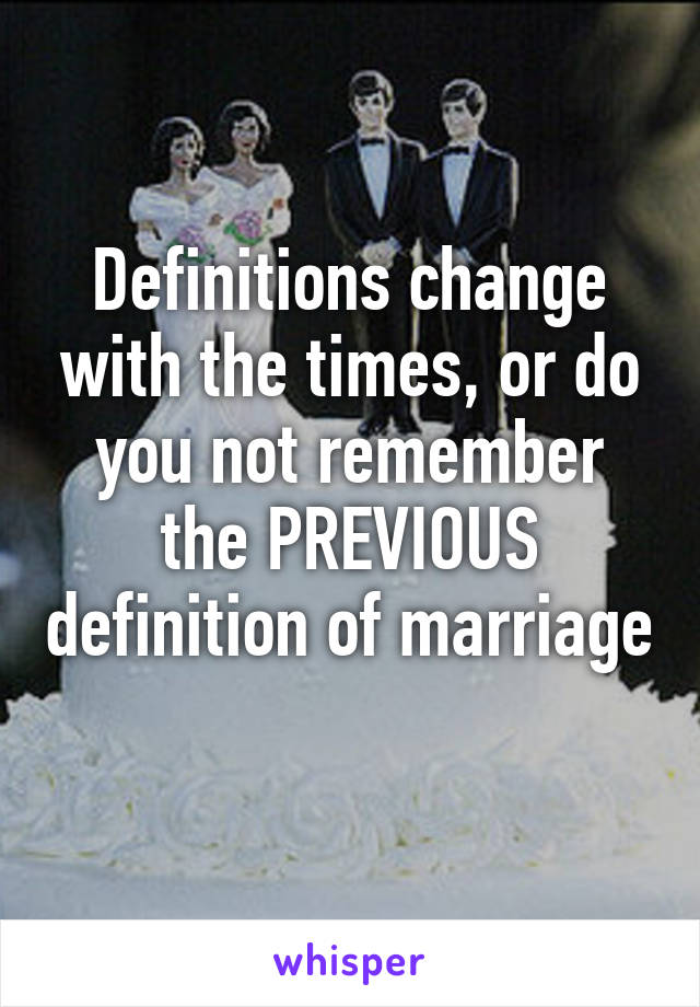 Definitions change with the times, or do you not remember the PREVIOUS definition of marriage 