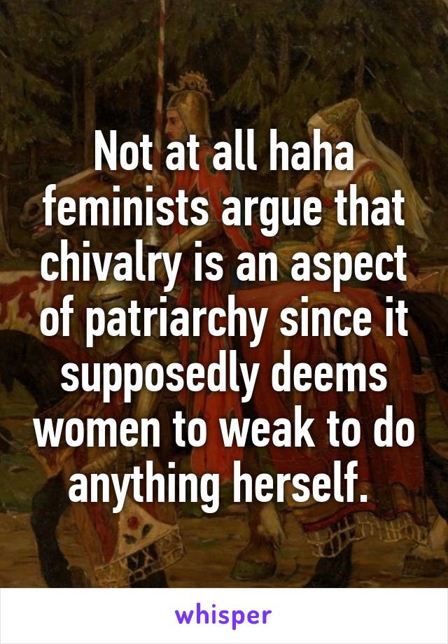 Not at all haha feminists argue that chivalry is an aspect of patriarchy since it supposedly deems women to weak to do anything herself. 