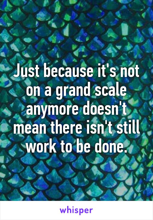 Just because it's not on a grand scale anymore doesn't mean there isn't still work to be done.