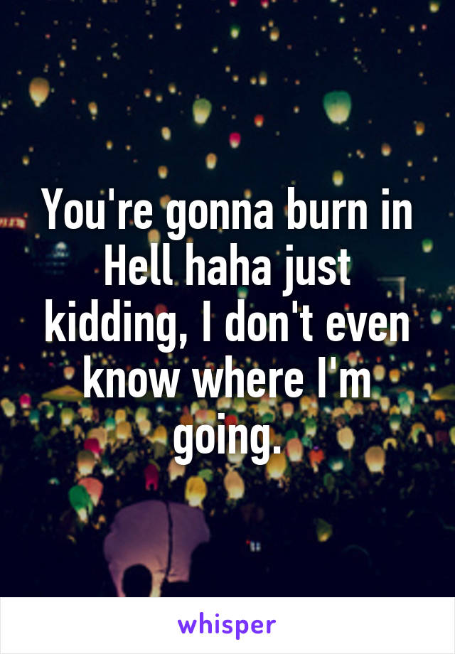 You're gonna burn in Hell haha just kidding, I don't even know where I'm going.