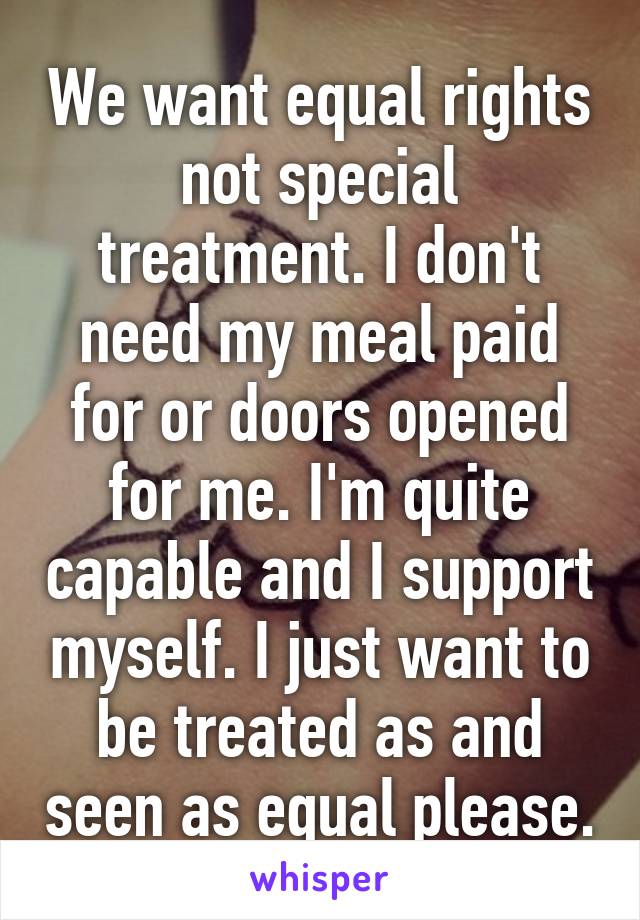 We want equal rights not special treatment. I don't need my meal paid for or doors opened for me. I'm quite capable and I support myself. I just want to be treated as and seen as equal please.