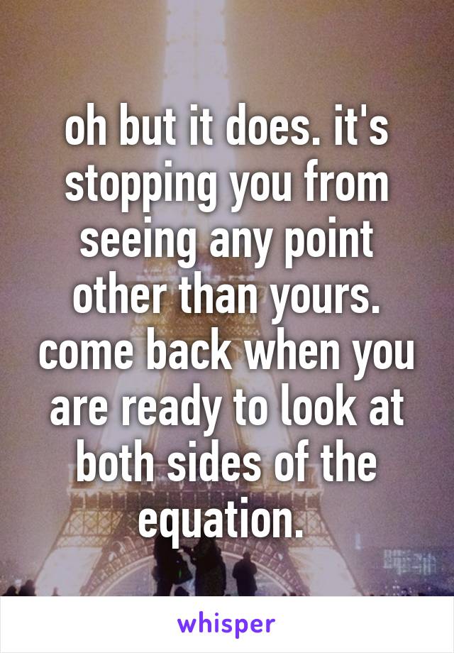 oh but it does. it's stopping you from seeing any point other than yours. come back when you are ready to look at both sides of the equation. 