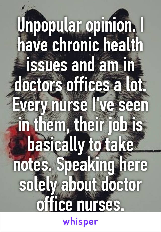 Unpopular opinion. I have chronic health issues and am in doctors offices a lot. Every nurse I've seen in them, their job is basically to take notes. Speaking here solely about doctor office nurses.