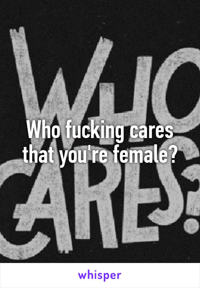 Who fucking cares that you're female?