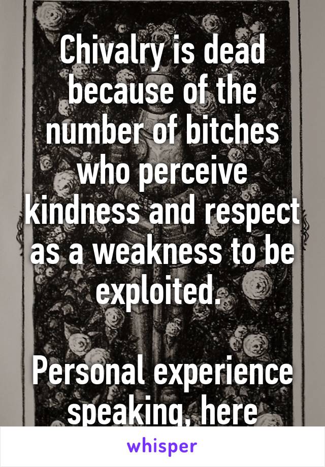 Chivalry is dead because of the number of bitches who perceive kindness and respect as a weakness to be exploited. 

Personal experience speaking, here